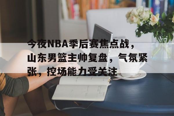 关于今夜NBA季后赛焦点战，山东男篮主帅复盘，气氛紧张，控场能力受关注的信息